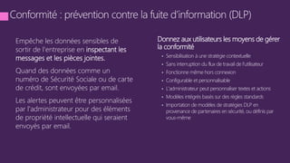 Empêche les données sensibles de
sortir de l'entreprise en inspectant les
messages et les pièces jointes.
Quand des données comme un
numéro de Sécurité Sociale ou de carte
de crédit, sont envoyées par email.
Les alertes peuvent être personnalisées
par l'administrateur pour des éléments
de propriété intellectuelle qui seraient
envoyés par email.
Donnez aux utilisateurs les moyens de gérer
la conformité
• Sensibilisation à une stratégie contextuelle
• Sans interruption du flux de travail de l'utilisateur
• Fonctionne même hors connexion
• Configurable et personnalisable
• L'administrateur peut personnaliser textes et actions
• Modèles intégrés basés sur des règles standards
• Importation de modèles de stratégies DLP en
provenance de partenaires en sécurité, ou définis par
vous-même
 