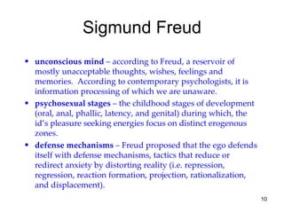 Sigmund Freud
• unconscious mind – according to Freud, a reservoir of
  mostly unacceptable thoughts, wishes, feelings and
  memories. According to contemporary psychologists, it is
  information processing of which we are unaware.
• psychosexual stages – the childhood stages of development
  (oral, anal, phallic, latency, and genital) during which, the
  id’s pleasure seeking energies focus on distinct erogenous
  zones.
• defense mechanisms – Freud proposed that the ego defends
  itself with defense mechanisms, tactics that reduce or
  redirect anxiety by distorting reality (i.e. repression,
  regression, reaction formation, projection, rationalization,
  and displacement).
                                                                  10
 