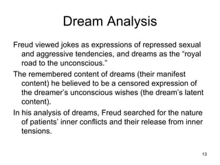 Dream Analysis
Freud viewed jokes as expressions of repressed sexual
   and aggressive tendencies, and dreams as the “royal
   road to the unconscious.”
The remembered content of dreams (their manifest
   content) he believed to be a censored expression of
   the dreamer’s unconscious wishes (the dream’s latent
   content).
In his analysis of dreams, Freud searched for the nature
   of patients’ inner conflicts and their release from inner
   tensions.

                                                           13
 