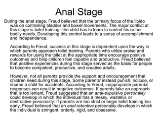 Anal Stage
During the anal stage, Freud believed that the primary focus of the libido
  was on controlling bladder and bowel movements. The major conflict at
  this stage is toilet training--the child has to learn to control his or her
  bodily needs. Developing this control leads to a sense of accomplishment
  and independence.
   According to Freud, success at this stage is dependent upon the way in
   which parents approach toilet training. Parents who utilize praise and
   rewards for using the toilet at the appropriate time encourage positive
   outcomes and help children feel capable and productive. Freud believed
   that positive experiences during this stage served as the basis for people
   to become competent, productive, and creative adults.
   However, not all parents provide the support and encouragement that
   children need during this stage. Some parents' instead punish, ridicule, or
   shame a child for accidents. According to Freud, inappropriate parental
   responses can result in negative outcomes. If parents take an approach
   that is too lenient, Freud suggested that an anal-expulsive personality
   could develop in which the individual has a messy, wasteful, or
   destructive personality. If parents are too strict or begin toilet training too
   early, Freud believed that an anal-retentive personality develops in which
   the individual is stringent, orderly, rigid, and obsessive.
 