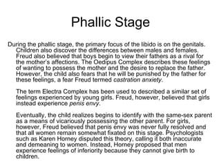Phallic Stage
During the phallic stage, the primary focus of the libido is on the genitals.
  Children also discover the differences between males and females.
  Freud also believed that boys begin to view their fathers as a rival for
  the mother’s affections. The Oedipus Complex describes these feelings
  of wanting to possess the mother and the desire to replace the father.
  However, the child also fears that he will be punished by the father for
  these feelings, a fear Freud termed castration anxiety.
   The term Electra Complex has been used to described a similar set of
   feelings experienced by young girls. Freud, however, believed that girls
   instead experience penis envy.
   Eventually, the child realizes begins to identify with the same-sex parent
   as a means of vicariously possessing the other parent. For girls,
   however, Freud believed that penis envy was never fully resolved and
   that all women remain somewhat fixated on this stage. Psychologists
   such as Karen Horney disputed this theory, calling it both inaccurate
   and demeaning to women. Instead, Horney proposed that men
   experience feelings of inferiority because they cannot give birth to
   children.
 