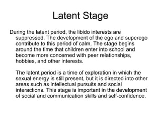 Latent Stage
During the latent period, the libido interests are
  suppressed. The development of the ego and superego
  contribute to this period of calm. The stage begins
  around the time that children enter into school and
  become more concerned with peer relationships,
  hobbies, and other interests.

  The latent period is a time of exploration in which the
  sexual energy is still present, but it is directed into other
  areas such as intellectual pursuits and social
  interactions. This stage is important in the development
  of social and communication skills and self-confidence.
 