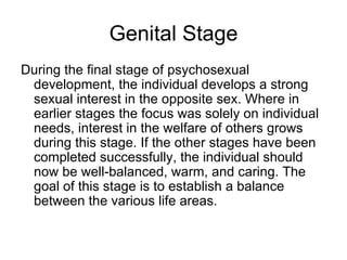 Genital Stage
During the final stage of psychosexual
 development, the individual develops a strong
 sexual interest in the opposite sex. Where in
 earlier stages the focus was solely on individual
 needs, interest in the welfare of others grows
 during this stage. If the other stages have been
 completed successfully, the individual should
 now be well-balanced, warm, and caring. The
 goal of this stage is to establish a balance
 between the various life areas.
 