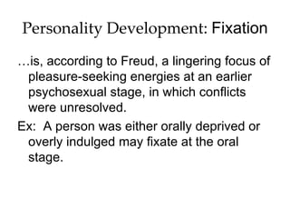 Personality Development: Fixation
…is, according to Freud, a lingering focus of
 pleasure-seeking energies at an earlier
 psychosexual stage, in which conflicts
 were unresolved.
Ex: A person was either orally deprived or
 overly indulged may fixate at the oral
 stage.
 