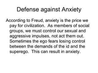 Defense against Anxiety
According to Freud, anxiety is the price we
 pay for civilization. As members of social
 groups, we must control our sexual and
 aggressive impulses, not act them out.
 Sometimes the ego fears losing control
 between the demands of the id and the
 superego. This can result in anxiety.
 