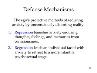 Defense Mechanisms
   The ego’s protective methods of reducing
  anxiety by unconsciously distorting reality.

1. Repression banishes anxiety-arousing
   thoughts, feelings, and memories from
   consciousness.
2. Regression leads an individual faced with
   anxiety to retreat to a more infantile
   psychosexual stage.

                                                 30
 