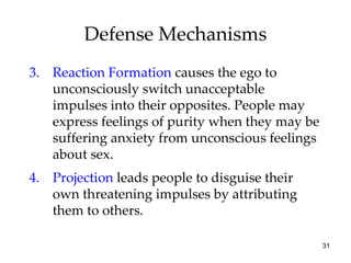 Defense Mechanisms
3. Reaction Formation causes the ego to
   unconsciously switch unacceptable
   impulses into their opposites. People may
   express feelings of purity when they may be
   suffering anxiety from unconscious feelings
   about sex.
4. Projection leads people to disguise their
   own threatening impulses by attributing
   them to others.

                                                 31
 