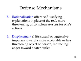 Defense Mechanisms
5. Rationalization offers self-justifying
   explanations in place of the real, more
   threatening, unconscious reasons for one’s
   actions.

6. Displacement shifts sexual or aggressive
   impulses toward a more acceptable or less
   threatening object or person, redirecting
   anger toward a safer outlet.

                                                32
 