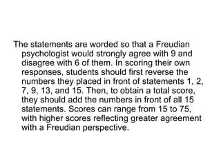 The statements are worded so that a Freudian
  psychologist would strongly agree with 9 and
  disagree with 6 of them. In scoring their own
  responses, students should first reverse the
  numbers they placed in front of statements 1, 2,
  7, 9, 13, and 15. Then, to obtain a total score,
  they should add the numbers in front of all 15
  statements. Scores can range from 15 to 75,
  with higher scores reflecting greater agreement
  with a Freudian perspective.
 