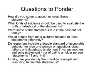 Questions to Ponder
How did you come to accept or reject these
   statements?
What kinds of evidence should be used to evaluate the
   truth or falsehood of the statements?
Were some of the statements true in the past but not
   today?
Would people from other cultures respond to these
   statements differently?
Do responses indicate a double standard of acceptable
   behavior for men and women on questions about
   fathers and daughters (statement 8) versus mothers
   and sons (statement 4) or of dating an older person
   (statements 11 and 14)?
Finally, can you identify the Freudian concepts and
   reasoning behind the statements?
 