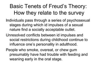 Basic Tenets of Freud’s Theory:
   How they relate to the survey
Individuals pass through a series of psychosexual
  stages during which id impulses of a sexual
  nature find a socially acceptable outlet.
Unresolved conflicts between id impulses and
  social restrictions during childhood continue to
  influence one’s personality in adulthood.
People who smoke, overeat, or chew gum
  presumably have had trouble with feeding and
  weaning early in the oral stage.
 