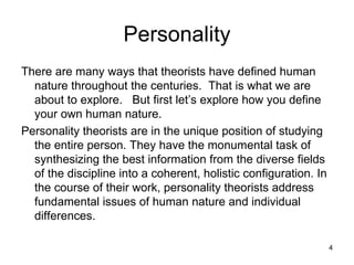 Personality
There are many ways that theorists have defined human
  nature throughout the centuries. That is what we are
  about to explore. But first let’s explore how you define
  your own human nature.
Personality theorists are in the unique position of studying
  the entire person. They have the monumental task of
  synthesizing the best information from the diverse fields
  of the discipline into a coherent, holistic configuration. In
  the course of their work, personality theorists address
  fundamental issues of human nature and individual
  differences.

                                                                  4
 
