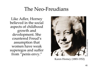 The Neo-Freudians
 Like Adler, Horney
believed in the social
aspects of childhood
     growth and
  development. She
  countered Freud’s




                                                     The Bettmann Archive/ Corbis
   assumption that
 women have weak
superegos and suffer
 from “penis envy.”
                         Karen Horney (1885-1952)

                                                    40
 