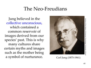 The Neo-Freudians
   Jung believed in the




                                                      Archive of the History of American Psychology/ University of Akron
 collective unconscious,
    which contained a
   common reservoir of
images derived from our
species’ past. This is why
   many cultures share
certain myths and images
such as the mother being
 a symbol of nurturance.     Carl Jung (1875-1961)

                                                     41
 
