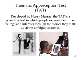 Thematic Apperception Test
                 (TAT)
     Developed by Henry Murray, the TAT is a
 projective test in which people express their inner
feelings and interests through the stories they make
            up about ambiguous scenes.




                                             Lew Merrim/ Photo Researcher, Inc.
                                                                                  43
 