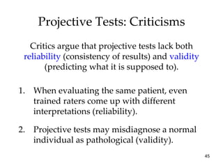 Projective Tests: Criticisms
   Critics argue that projective tests lack both
 reliability (consistency of results) and validity
       (predicting what it is supposed to).

1. When evaluating the same patient, even
   trained raters come up with different
   interpretations (reliability).

2. Projective tests may misdiagnose a normal
   individual as pathological (validity).
                                                     45
 