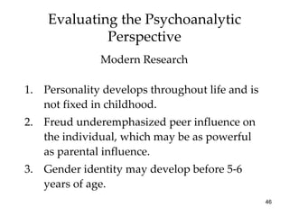 Evaluating the Psychoanalytic
             Perspective
              Modern Research

1. Personality develops throughout life and is
   not fixed in childhood.
2. Freud underemphasized peer influence on
   the individual, which may be as powerful
   as parental influence.
3. Gender identity may develop before 5-6
   years of age.
                                                 46
 