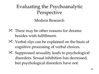 Evaluating the Psychoanalytic
             Perspective
               Modern Research

 There may be other reasons for dreams
  besides wish fulfillment.
 Verbal slips can be explained on the basis of
  cognitive processing of verbal choices.
 Suppressed sexuality leads to psychological
  disorders. Sexual inhibition has decreased,
  but psychological disorders have not.
                                                  47
 