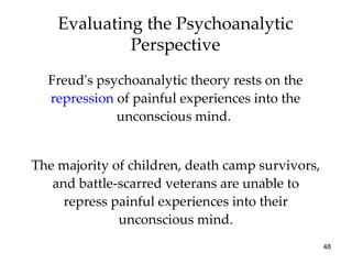 Evaluating the Psychoanalytic
             Perspective
  Freud's psychoanalytic theory rests on the
  repression of painful experiences into the
             unconscious mind.


The majority of children, death camp survivors,
   and battle-scarred veterans are unable to
     repress painful experiences into their
              unconscious mind.
                                                  48
 