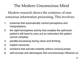 The Modern Unconscious Mind
   Modern research shows the existence of non-
 conscious information processing. This involves:
1.   schemas that automatically control perceptions and
     interpretations
2.   the right-hemisphere activity that enables the split-brain
     patient’s left hand to carry out an instruction the patient
     cannot verbalize
3.   parallel processing during vision and thinking
4.   implicit memories
5.   emotions that activate instantly without consciousness
6.   self-concept and stereotypes that unconsciously influence us
                                                                   49
 