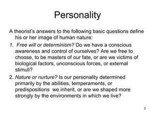 Personality
A theorist’s answers to the following basic questions define
   his or her image of human nature:
1. Free will or determinism? Do we have a conscious
   awareness and control of ourselves? Are we free to
   choose, to be masters of our fate, or are we victims of
   biological factors, unconscious forces, or external
   stimuli?
2. Nature or nurture? Is our personality determined
   primarily by the abilities, temperaments, or
   predispositions we inherit, or are we shaped more
   strongly by the environments in which we live?

                                                               5
 