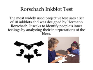 Rorschach Inkblot Test
 The most widely used projective test uses a set
  of 10 inkblots and was designed by Hermann
  Rorschach. It seeks to identify people’s inner
feelings by analyzing their interpretations of the
                      blots.




                                              Lew Merrim/ Photo Researcher, Inc.
 