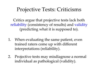 Projective Tests: Criticisms
   Critics argue that projective tests lack both
 reliability (consistency of results) and validity
       (predicting what it is supposed to).

1. When evaluating the same patient, even
   trained raters come up with different
   interpretations (reliability).

2. Projective tests may misdiagnose a normal
   individual as pathological (validity).
 