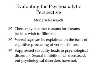 Evaluating the Psychoanalytic
             Perspective
               Modern Research

 There may be other reasons for dreams
  besides wish fulfillment.
 Verbal slips can be explained on the basis of
  cognitive processing of verbal choices.
 Suppressed sexuality leads to psychological
  disorders. Sexual inhibition has decreased,
  but psychological disorders have not.
 
