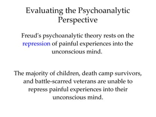 Evaluating the Psychoanalytic
             Perspective
  Freud's psychoanalytic theory rests on the
  repression of painful experiences into the
             unconscious mind.


The majority of children, death camp survivors,
   and battle-scarred veterans are unable to
     repress painful experiences into their
              unconscious mind.
 