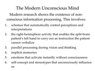 The Modern Unconscious Mind
   Modern research shows the existence of non-
 conscious information processing. This involves:
1.   schemas that automatically control perceptions and
     interpretations
2.   the right-hemisphere activity that enables the split-brain
     patient’s left hand to carry out an instruction the patient
     cannot verbalize
3.   parallel processing during vision and thinking
4.   implicit memories
5.   emotions that activate instantly without consciousness
6.   self-concept and stereotypes that unconsciously influence
     us
 