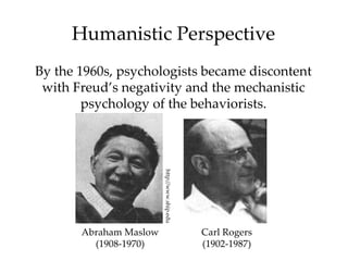 Humanistic Perspective
By the 1960s, psychologists became discontent
 with Freud’s negativity and the mechanistic
        psychology of the behaviorists.



                        http://www.ship.edu




       Abraham Maslow                         Carl Rogers
         (1908-1970)                          (1902-1987)
 