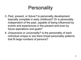 Personality
3. Past, present, or future? Is personality development
   basically complete in early childhood? Or is personality
   independent of the past, capable of being influenced by
   events and experiences in the present and even by
   future aspirations and goals?
4. Uniqueness or universality? Is the personality of each
   individual unique or are there broad personality patterns
   that fit large numbers of persons?




                                                               6
 