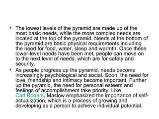 • The lowest levels of the pyramid are made up of the
  most basic needs, while the more complex needs are
  located at the top of the pyramid. Needs at the bottom of
  the pyramid are basic physical requirements including
  the need for food, water, sleep and warmth. Once these
  lower-level needs have been met, people can move on
  to the next level of needs, which are for safety and
  security.
• As people progress up the pyramid, needs become
  increasingly psychological and social. Soon, the need for
  love, friendship and intimacy become important. Further
  up the pyramid, the need for personal esteem and
  feelings of accomplishment take priority. Like
  Carl Rogers, Maslow emphasized the importance of self-
  actualization, which is a process of growing and
  developing as a person to achieve individual potential.
 