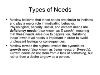 Types of Needs
• Maslow believed that these needs are similar to instincts
  and play a major role in motivating behavior.
  Physiological, security, social, and esteem needs are
  deficiency needs (also known as D-needs), meaning
  that these needs arise due to deprivation. Satisfying
  these lower-level needs is important in order to avoid
  unpleasant feelings or consequences.
• Maslow termed the highest-level of the pyramid as
  growth need (also known as being needs or B-needs).
  Growth needs do not stem from a lack of something, but
  rather from a desire to grow as a person.
 