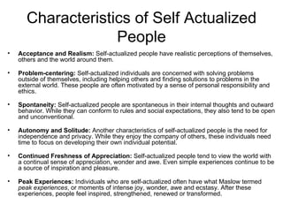 Characteristics of Self Actualized
                    People
•   Acceptance and Realism: Self-actualized people have realistic perceptions of themselves,
    others and the world around them.

•   Problem-centering: Self-actualized individuals are concerned with solving problems
    outside of themselves, including helping others and finding solutions to problems in the
    external world. These people are often motivated by a sense of personal responsibility and
    ethics.

•   Spontaneity: Self-actualized people are spontaneous in their internal thoughts and outward
    behavior. While they can conform to rules and social expectations, they also tend to be open
    and unconventional.

•   Autonomy and Solitude: Another characteristics of self-actualized people is the need for
    independence and privacy. While they enjoy the company of others, these individuals need
    time to focus on developing their own individual potential.

•   Continued Freshness of Appreciation: Self-actualized people tend to view the world with
    a continual sense of appreciation, wonder and awe. Even simple experiences continue to be
    a source of inspiration and pleasure.

•   Peak Experiences: Individuals who are self-actualized often have what Maslow termed
    peak experiences, or moments of intense joy, wonder, awe and ecstasy. After these
    experiences, people feel inspired, strengthened, renewed or transformed.
 