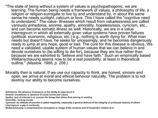 "The state of being without a system of values is psychopathogenic, we are
   learning. The human being needs a framework of values, a philosophy of life, a
   religion or religion-surrogate to live by and understand by, in about the same
   sense he needs sunlight, calcium or love. This I have called the "cognitive need
   to understand." The value- illnesses which result from valuelessness are called
   variously anhedonia, anomie, apathy, amorality, hopelessness, cynicism, etc.,
   and can become somatic illness as well. Historically, we are in a value
   interregnum in which all externally given value systems have proven failures
   (political, economic, religious, etc.) e.g., nothing is worth dying for. What man
   needs but doesn't have, he seeks for unceasingly, and he becomes dangerously
   ready to jump at any hope, good or bad. The cure for this disease is obvious. We
   need a validated, usable system of human values that we can believe in and
   devote ourselves to (be willing to die for), because they are true rather than
   because we are exhorted to "believe and have faith." Such an empirically based
   Weltanschauung seems now to be a real possibility, at least in theoretical
   outline." (Maslow, 1968, p. 206.)

Morality then is natural. If we use our capacity to think, are honest, sincere and
  open, we arrive at moral and ethical behavior naturally. The problem is to not
  destroy our ability to become ourselves.

Anhedonia: the absence of pleasure or the ability to experience it
Anomie: breakdown or absence of social norms and values
Apathy: lack of interest in or concern for things that others find moving or exciting
Amorality: lacking morals
Cynicism: An attitude of scornful or jaded negativity, especially a general distrust of the integrity or professed motives of others
Interregnum: a gap in continuity
Weltanschauung: a comprehensive conception or image of the universe and of humanity's relation to it.
 