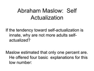 Abraham Maslow: Self
          Actualization

If the tendency toward self-actualization is
   innate, why are not more adults self-
   actualized?

Maslow estimated that only one percent are.
 He offered four basic explanations for this
 low number:
 