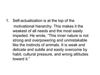 1. Self-actualization is at the top of the
    motivational hierarchy. This makes it the
   weakest of all needs and the most easily
   impeded. He wrote, “This inner nature is not
   strong and overpowering and unmistakable
   like the instincts of animals. It is weak and
   delicate and subtle and easily overcome by
   habit, cultural pressure, and wrong attitudes
   toward it.”
 