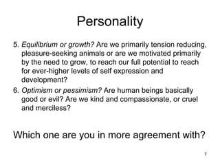 Personality
5. Equilibrium or growth? Are we primarily tension reducing,
   pleasure-seeking animals or are we motivated primarily
   by the need to grow, to reach our full potential to reach
   for ever-higher levels of self expression and
   development?
6. Optimism or pessimism? Are human beings basically
   good or evil? Are we kind and compassionate, or cruel
   and merciless?


Which one are you in more agreement with?
                                                           7
 