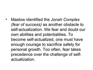 • Maslow identified the Jonah Complex
  (fear of success) as another obstacle to
  self-actualization. We fear and doubt our
  own abilities and potentialities. To
  become self-actualized, one must have
  enough courage to sacrifice safety for
  personal growth. Too often, fear takes
  precedence over the challenge of self-
  actualization.
 