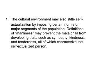 1. The cultural environment may also stifle self-
   actualization by imposing certain norms on
   major segments of the population. Definitions
   of “manliness” may prevent the male child from
   developing traits such as sympathy, kindness,
   and tenderness, all of which characterize the
   self-actualized person.
 