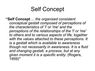 Self Concept
“Self Concept ... the organized consistent
  conceptual gestalt composed of perceptions of
  the characteristics of 'I' or 'me' and the
  perceptions of the relationships of the 'I' or 'me'
  to others and to various aspects of life, together
  with the values attached to these perceptions. It
  is a gestalt which is available to awareness
  though not necessarily in awareness. It is a fluid
  and changing gestalt, a process, but at any
  given moment it is a specific entity. (Rogers,
  1959)”
 