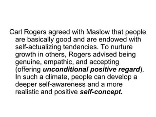 Carl Rogers agreed with Maslow that people
 are basically good and are endowed with
 self-actualizing tendencies. To nurture
 growth in others, Rogers advised being
 genuine, empathic, and accepting
 (offering unconditional positive regard).
 In such a climate, people can develop a
 deeper self-awareness and a more
 realistic and positive self-concept.
 