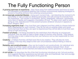 The Fully Functioning Person
A growing openness to experience – they move away from defensiveness and have no need
        for subception (a perceptual defense that involves unconsciously applying strategies to
        prevent a troubling stimulus from entering consciousness).
An increasingly existential lifestyle – living each moment fully – not distorting the moment to fit
        personality or self concept but allowing personality and self concept to emanate from
        the experience. This results in excitement, daring, adaptability, tolerance, spontaneity,
        and a lack of rigidity and suggests a foundation of trust. "To open one's spirit to what is
        going on now, and discover in that present process whatever structure it appears to
        have" (Rogers 1961)
Increasing organismic trust – they trust their own judgment and their ability to choose behavior
        that is appropriate for each moment. They do not rely on existing codes and social
        norms but trust that as they are open to experiences they will be able to trust their own
        sense of right and wrong.
Freedom of choice – not being shackled by the restrictions that influence an incongruent
        individual, they are able to make a wider range of choices more fluently. They believe
        that they play a role in determining their own behavior and so feel responsible for their
        own behavior.
Creativity – it follows that they will feel more free to be creative. They will also be more
        creative in the way they adapt to their own circumstances without feeling a need to
        conform.
Reliability and constructiveness – they can be trusted to act constructively. An individual who
        is open to all their needs will be able to maintain a balance between them. Even
        aggressive needs will be matched and balanced by intrinsic goodness in congruent
        individuals.
A rich full life – he describes the life of the fully functioning individual as rich, full and exciting
        and suggests that they experience joy and pain, love and heartbreak, fear and courage
        more intensely. Rogers' description of the good life:
 