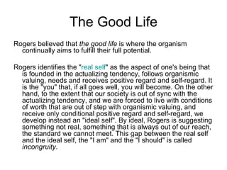 The Good Life
Rogers believed that the good life is where the organism
  continually aims to fulfill their full potential.

Rogers identifies the "real self" as the aspect of one's being that
  is founded in the actualizing tendency, follows organismic
  valuing, needs and receives positive regard and self-regard. It
  is the "you" that, if all goes well, you will become. On the other
  hand, to the extent that our society is out of sync with the
  actualizing tendency, and we are forced to live with conditions
  of worth that are out of step with organismic valuing, and
  receive only conditional positive regard and self-regard, we
  develop instead an "ideal self". By ideal, Rogers is suggesting
  something not real, something that is always out of our reach,
  the standard we cannot meet. This gap between the real self
  and the ideal self, the "I am" and the "I should" is called
  incongruity.
 