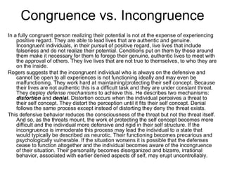 Congruence vs. Incongruence
In a fully congruent person realizing their potential is not at the expense of experiencing
    positive regard. They are able to lead lives that are authentic and genuine.
    Incongruent individuals, in their pursuit of positive regard, live lives that include
    falseness and do not realize their potential. Conditions put on them by those around
    them make it necessary for them to forego their genuine, authentic lives to meet with
    the approval of others. They live lives that are not true to themselves, to who they are
    on the inside.
Rogers suggests that the incongruent individual who is always on the defensive and
    cannot be open to all experiences is not functioning ideally and may even be
    malfunctioning. They work hard at maintaining/protecting their self concept. Because
    their lives are not authentic this is a difficult task and they are under constant threat.
    They deploy defense mechanisms to achieve this. He describes two mechanisms:
    distortion and denial. Distortion occurs when the individual perceives a threat to
    their self concept. They distort the perception until it fits their self concept. Denial
    follows the same process except instead of distorting they deny the threat exists.
This defensive behavior reduces the consciousness of the threat but not the threat itself.
    And so, as the threats mount, the work of protecting the self concept becomes more
    difficult and the individual more defensive and rigid in their self structure. If the
    incongruence is immoderate this process may lead the individual to a state that
    would typically be described as neurotic. Their functioning becomes precarious and
    psychologically vulnerable. If the situation worsens it is possible that the defenses
    cease to function altogether and the individual becomes aware of the incongruence
    of their situation. Their personality becomes disorganized and bizarre, irrational
    behavior, associated with earlier denied aspects of self, may erupt uncontrollably.
 