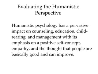 Evaluating the Humanistic
         Perspective

Humanistic psychology has a pervasive
impact on counseling, education, child-
rearing, and management with its
emphasis on a positive self-concept,
empathy, and the thought that people are
basically good and can improve.
 