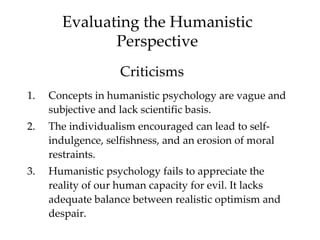 Evaluating the Humanistic
              Perspective
                    Criticisms
1.   Concepts in humanistic psychology are vague and
     subjective and lack scientific basis.
2.   The individualism encouraged can lead to self-
     indulgence, selfishness, and an erosion of moral
     restraints.
3.   Humanistic psychology fails to appreciate the
     reality of our human capacity for evil. It lacks
     adequate balance between realistic optimism and
     despair.
 