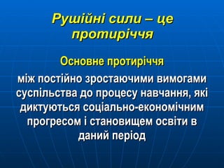 Рушійні сили – це протиріччя Основне протиріччя між постійно зростаючими вимогами суспільства до процесу навчання, які диктуються соціально-економічним прогресом і становищем освіти в даний період 