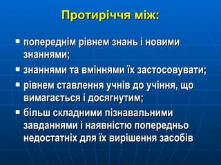 Протиріччя між: попереднім рівнем знань і новими знаннями; знаннями та вміннями їх застосовувати; рівнем ставлення учнів до учіння, що вимагається і досягнутим; більш складними пізнавальними завданнями і наявністю попередньо недостатніх для їх вирішення засобів   